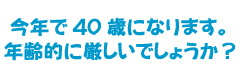 今年で40歳になります。年齢的に厳しいでしょうか？