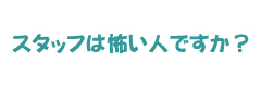 スタッフは怖い人ですか？